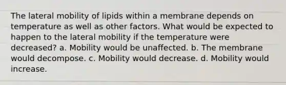 The lateral mobility of lipids within a membrane depends on temperature as well as other factors. What would be expected to happen to the lateral mobility if the temperature were decreased? a. Mobility would be unaffected. b. The membrane would decompose. c. Mobility would decrease. d. Mobility would increase.