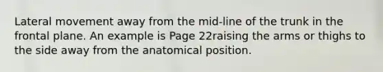 Lateral movement away from the mid-line of the trunk in the frontal plane. An example is Page 22raising the arms or thighs to the side away from the anatomical position.