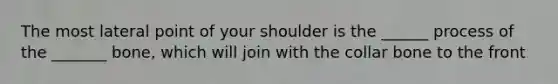 The most lateral point of your shoulder is the ______ process of the _______ bone, which will join with the collar bone to the front