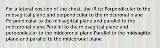 For a lateral position of the chest, the IR is: Perpendicular to the midsagittal plane and perpendicular to the midcoronal plane Perpendicular to the midsagittal plane and parallel to the midcoronal plane Parallel to the midsagittal plane and perpendicular to the midcoronal plane Parallel to the midsagittal plane and parallel to the midcoronal plane