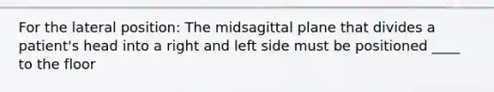 For the lateral position: The midsagittal plane that divides a patient's head into a right and left side must be positioned ____ to the floor