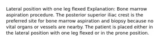 Lateral position with one leg flexed Explanation: Bone marrow aspiration procedure. The posterior superior iliac crest is the preferred site for bone marrow aspiration and biopsy because no vital organs or vessels are nearby. The patient is placed either in the lateral position with one leg flexed or in the prone position.