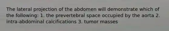 The lateral projection of the abdomen will demonstrate which of the following: 1. the prevertebral space occupied by the aorta 2. intra-abdominal calcifications 3. tumor masses