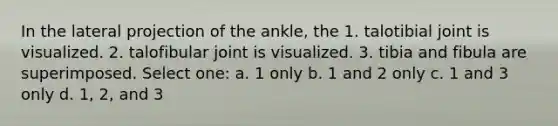 In the lateral projection of the ankle, the 1. talotibial joint is visualized. 2. talofibular joint is visualized. 3. tibia and fibula are superimposed. Select one: a. 1 only b. 1 and 2 only c. 1 and 3 only d. 1, 2, and 3