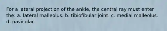 For a lateral projection of the ankle, the central ray must enter the: a. lateral malleolus. b. tibiofibular joint. c. medial malleolus. d. navicular.