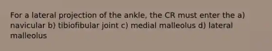 For a lateral projection of the ankle, the CR must enter the a) navicular b) tibiofibular joint c) medial malleolus d) lateral malleolus