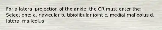 For a lateral projection of the ankle, the CR must enter the: Select one: a. navicular b. tibiofibular joint c. medial malleolus d. lateral malleolus