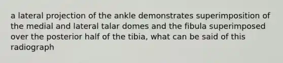 a lateral projection of the ankle demonstrates superimposition of the medial and lateral talar domes and the fibula superimposed over the posterior half of the tibia, what can be said of this radiograph