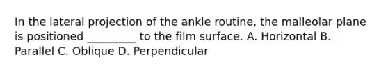 In the lateral projection of the ankle routine, the malleolar plane is positioned _________ to the film surface. A. Horizontal B. Parallel C. Oblique D. Perpendicular