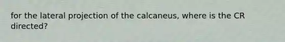 for the lateral projection of the calcaneus, where is the CR directed?