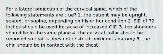 For a lateral projection of the cervical spine, which of the following statements are true? 1. the patient may be upright, seated, or supine, depending on his or her condition 2. SID of 72 inches should be used because of increased OID 3. the shoulders should lie in the same plane 4. the cervical collar should be removed so that is does not obstruct pertinent anatomy 5. the chin should be in contact with the chest