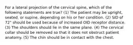 For a lateral projection of the cervical spine, which of the following statements are true? (1) The patient may be upright, seated, or supine, depending on his or her condition. (2) SID of 72" should be used because of increased OID receptor distance. (3) The shoulders should lie in the same plane. (4) The cervical collar should be removed so that it does not obstruct patient anatomy. (5) The chin should be in contact with the chest.