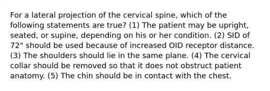 For a lateral projection of the cervical spine, which of the following statements are true? (1) The patient may be upright, seated, or supine, depending on his or her condition. (2) SID of 72" should be used because of increased OID receptor distance. (3) The shoulders should lie in the same plane. (4) The cervical collar should be removed so that it does not obstruct patient anatomy. (5) The chin should be in contact with the chest.