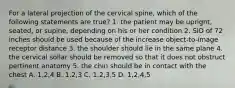 For a lateral projection of the cervical spine, which of the following statements are true? 1. the patient may be upright, seated, or supine, depending on his or her condition 2. SID of 72 inches should be used because of the increase object-to-image receptor distance 3. the shoulder should lie in the same plane 4. the cervical sollar should be removed so that it does not obstruct pertinent anatomy 5. the chin should be in contact with the chest A. 1,2,4 B. 1,2,3 C. 1,2,3,5 D. 1,2,4,5