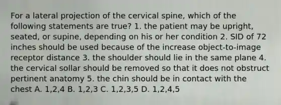 For a lateral projection of the cervical spine, which of the following statements are true? 1. the patient may be upright, seated, or supine, depending on his or her condition 2. SID of 72 inches should be used because of the increase object-to-image receptor distance 3. the shoulder should lie in the same plane 4. the cervical sollar should be removed so that it does not obstruct pertinent anatomy 5. the chin should be in contact with the chest A. 1,2,4 B. 1,2,3 C. 1,2,3,5 D. 1,2,4,5