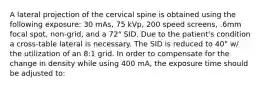 A lateral projection of the cervical spine is obtained using the following exposure: 30 mAs, 75 kVp, 200 speed screens, .6mm focal spot, non-grid, and a 72" SID. Due to the patient's condition a cross-table lateral is necessary. The SID is reduced to 40" w/ the utilization of an 8:1 grid. In order to compensate for the change in density while using 400 mA, the exposure time should be adjusted to: