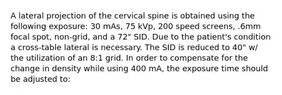 A lateral projection of the cervical spine is obtained using the following exposure: 30 mAs, 75 kVp, 200 speed screens, .6mm focal spot, non-grid, and a 72" SID. Due to the patient's condition a cross-table lateral is necessary. The SID is reduced to 40" w/ the utilization of an 8:1 grid. In order to compensate for the change in density while using 400 mA, the exposure time should be adjusted to: