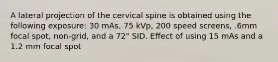 A lateral projection of the cervical spine is obtained using the following exposure: 30 mAs, 75 kVp, 200 speed screens, .6mm focal spot, non-grid, and a 72" SID. Effect of using 15 mAs and a 1.2 mm focal spot