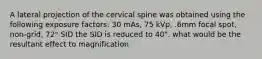 A lateral projection of the cervical spine was obtained using the following exposure factors: 30 mAs, 75 kVp, .6mm focal spot, non-grid, 72" SID the SID is reduced to 40". what would be the resultant effect to magnification