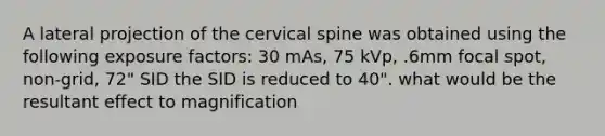 A lateral projection of the cervical spine was obtained using the following exposure factors: 30 mAs, 75 kVp, .6mm focal spot, non-grid, 72" SID the SID is reduced to 40". what would be the resultant effect to magnification