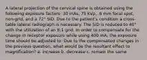 A lateral projection of the cervical spine is obtained using the following exposure factors: 30 mAs, 75 kVp, .6 mm focal spot, non-grid, and a 72" SID. Due to the patient's condition a cross-table lateral radiograph is necessary. The SID is reduced to 40" with the utilization of an 8:1 grid. In order to compensate for the change in receptor exposure while using 400 mA, the exposure time should be adjusted to: Due to the compensated changes in the previous question, what would be the resultant effect to magnification? a. increase b. decrease c. remain the same