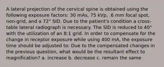 A lateral projection of the cervical spine is obtained using the following exposure factors: 30 mAs, 75 kVp, .6 mm focal spot, non-grid, and a 72" SID. Due to the patient's condition a cross-table lateral radiograph is necessary. The SID is reduced to 40" with the utilization of an 8:1 grid. In order to compensate for the change in receptor exposure while using 400 mA, the exposure time should be adjusted to: Due to the compensated changes in the previous question, what would be the resultant effect to magnification? a. increase b. decrease c. remain the same