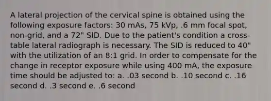 A lateral projection of the cervical spine is obtained using the following exposure factors: 30 mAs, 75 kVp, .6 mm focal spot, non-grid, and a 72" SID. Due to the patient's condition a cross-table lateral radiograph is necessary. The SID is reduced to 40" with the utilization of an 8:1 grid. In order to compensate for the change in receptor exposure while using 400 mA, the exposure time should be adjusted to: a. .03 second b. .10 second c. .16 second d. .3 second e. .6 second