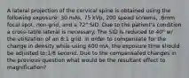 A lateral projection of the cervical spine is obtained using the following exposure: 30 mAs, 75 kVp, 200 speed screens, .6mm focal spot, non-grid, and a 72" SID. Due to the patient's condition a cross-table lateral is necessary. The SID is reduced to 40" w/ the utilization of an 8:1 grid. In order to compensate for the change in density while using 400 mA, the exposure time should be adjusted to:1/8 second. Due to the compensated changes in the previous question what would be the resultant effect to magnification?