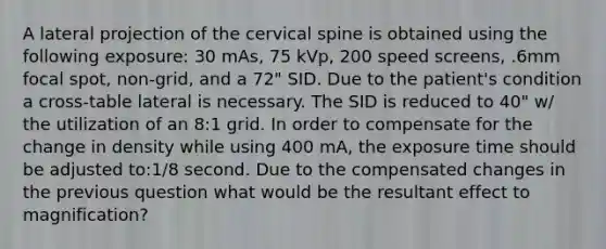 A lateral projection of the cervical spine is obtained using the following exposure: 30 mAs, 75 kVp, 200 speed screens, .6mm focal spot, non-grid, and a 72" SID. Due to the patient's condition a cross-table lateral is necessary. The SID is reduced to 40" w/ the utilization of an 8:1 grid. In order to compensate for the change in density while using 400 mA, the exposure time should be adjusted to:1/8 second. Due to the compensated changes in the previous question what would be the resultant effect to magnification?