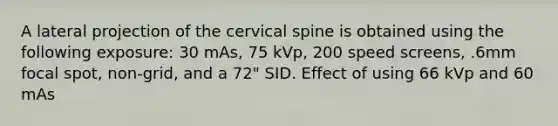 A lateral projection of the cervical spine is obtained using the following exposure: 30 mAs, 75 kVp, 200 speed screens, .6mm focal spot, non-grid, and a 72" SID. Effect of using 66 kVp and 60 mAs