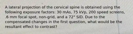 A lateral projection of the cervical spine is obtained using the following exposure factors: 30 mAs, 75 kVp, 200 speed screens, .6 mm focal spot, non-grid, and a 72" SID. Due to the compensated changes in the first question, what would be the resultant effect to contrast?