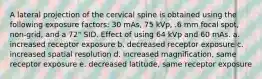 A lateral projection of the cervical spine is obtained using the following exposure factors: 30 mAs, 75 kVp, .6 mm focal spot, non-grid, and a 72" SID. Effect of using 64 kVp and 60 mAs. a. increased receptor exposure b. decreased receptor exposure c. increased spatial resolution d. increased magnification, same receptor exposure e. decreased latitude, same receptor exposure