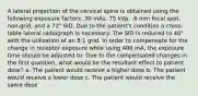 A lateral projection of the cervical spine is obtained using the following exposure factors: 30 mAs, 75 kVp, .6 mm focal spot, non-grid, and a 72" SID. Due to the patient's condition a cross-table lateral radiograph is necessary. The SID is reduced to 40" with the utilization of an 8:1 grid. In order to compensate for the change in receptor exposure while using 400 mA, the exposure time should be adjusted to: Due to the compensated changes in the first question, what would be the resultant effect to patient dose? a. The patient would receive a higher dose b. The patient would receive a lower dose c. The patient would receive the same dose