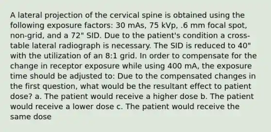 A lateral projection of the cervical spine is obtained using the following exposure factors: 30 mAs, 75 kVp, .6 mm focal spot, non-grid, and a 72" SID. Due to the patient's condition a cross-table lateral radiograph is necessary. The SID is reduced to 40" with the utilization of an 8:1 grid. In order to compensate for the change in receptor exposure while using 400 mA, the exposure time should be adjusted to: Due to the compensated changes in the first question, what would be the resultant effect to patient dose? a. The patient would receive a higher dose b. The patient would receive a lower dose c. The patient would receive the same dose