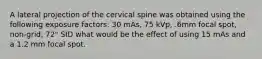 A lateral projection of the cervical spine was obtained using the following exposure factors: 30 mAs, 75 kVp, .6mm focal spot, non-grid, 72" SID what would be the effect of using 15 mAs and a 1.2 mm focal spot.