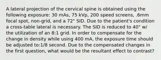 A lateral projection of the cervical spine is obtained using the following exposure: 30 mAs, 75 kVp, 200 speed screens, .6mm focal spot, non-grid, and a 72" SID. Due to the patient's condition a cross-table lateral is necessary. The SID is reduced to 40" w/ the utilization of an 8:1 grid. In order to compensate for the change in density while using 400 mA, the exposure time should be adjusted to:1/8 second. Due to the compensated changes in the first question, what would be the resultant effect to contrast?