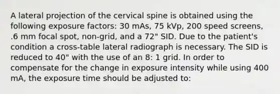 A lateral projection of the cervical spine is obtained using the following exposure factors: 30 mAs, 75 kVp, 200 speed screens, .6 mm focal spot, non-grid, and a 72" SID. Due to the patient's condition a cross-table lateral radiograph is necessary. The SID is reduced to 40" with the use of an 8: 1 grid. In order to compensate for the change in exposure intensity while using 400 mA, the exposure time should be adjusted to: