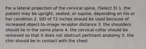 For a lateral projection of the cervical spine, (Select 3) 1. the patient may be upright, seated, or supine, depending on his or her condition 2. SID of 72 inches should be used because of increased object-to-image receptor distance 3. the shoulders should lie in the same plane 4. the cervical collar should be removed so that it does not obstruct pertinent anatomy 5. the chin should be in contact with the chest