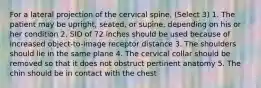 For a lateral projection of the cervical spine, (Select 3) 1. The patient may be upright, seated, or supine, depending on his or her condition 2. SID of 72 inches should be used because of increased object-to-image receptor distance 3. The shoulders should lie in the same plane 4. The cervical collar should be removed so that it does not obstruct pertinent anatomy 5. The chin should be in contact with the chest