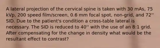 A lateral projection of the cervical spine is taken with 30 mAs, 75 kVp, 200 speed film/screen, 0.6 mm focal spot, non-grid, and 72'' SID. Due to the patient's condition a cross-table lateral is necessary. The SID is reduced to 40'' with the use of an 8:1 grid. After compensating for the change in density what would be the resultant effect to contrast?