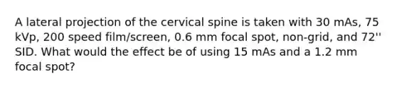 A lateral projection of the cervical spine is taken with 30 mAs, 75 kVp, 200 speed film/screen, 0.6 mm focal spot, non-grid, and 72'' SID. What would the effect be of using 15 mAs and a 1.2 mm focal spot?