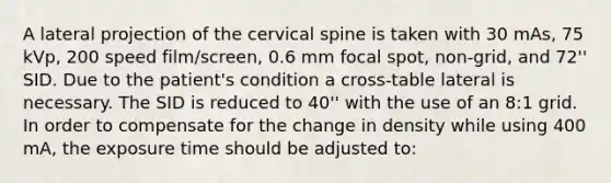 A lateral projection of the cervical spine is taken with 30 mAs, 75 kVp, 200 speed film/screen, 0.6 mm focal spot, non-grid, and 72'' SID. Due to the patient's condition a cross-table lateral is necessary. The SID is reduced to 40'' with the use of an 8:1 grid. In order to compensate for the change in density while using 400 mA, the exposure time should be adjusted to: