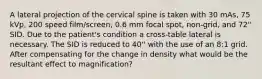 A lateral projection of the cervical spine is taken with 30 mAs, 75 kVp, 200 speed film/screen, 0.6 mm focal spot, non-grid, and 72'' SID. Due to the patient's condition a cross-table lateral is necessary. The SID is reduced to 40'' with the use of an 8:1 grid. After compensating for the change in density what would be the resultant effect to magnification?