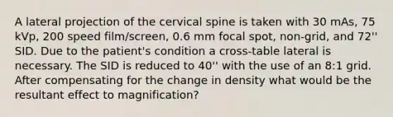 A lateral projection of the cervical spine is taken with 30 mAs, 75 kVp, 200 speed film/screen, 0.6 mm focal spot, non-grid, and 72'' SID. Due to the patient's condition a cross-table lateral is necessary. The SID is reduced to 40'' with the use of an 8:1 grid. After compensating for the change in density what would be the resultant effect to magnification?