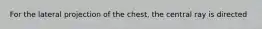 For the lateral projection of the chest, the central ray is directed