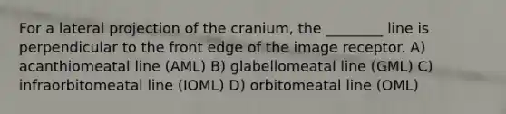 For a lateral projection of the cranium, the ________ line is perpendicular to the front edge of the image receptor. A) acanthiomeatal line (AML) B) glabellomeatal line (GML) C) infraorbitomeatal line (IOML) D) orbitomeatal line (OML)