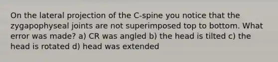 On the lateral projection of the C-spine you notice that the zygapophyseal joints are not superimposed top to bottom. What error was made? a) CR was angled b) the head is tilted c) the head is rotated d) head was extended