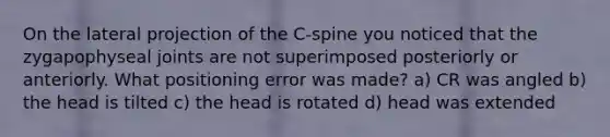 On the lateral projection of the C-spine you noticed that the zygapophyseal joints are not superimposed posteriorly or anteriorly. What positioning error was made? a) CR was angled b) the head is tilted c) the head is rotated d) head was extended