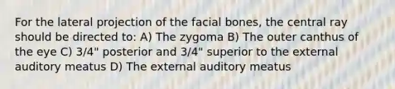 For the lateral projection of the facial bones, the central ray should be directed to: A) The zygoma B) The outer canthus of the eye C) 3/4" posterior and 3/4" superior to the external auditory meatus D) The external auditory meatus