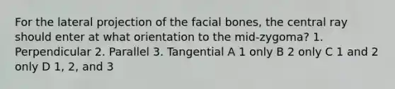 For the lateral projection of the facial bones, the central ray should enter at what orientation to the mid-zygoma? 1. Perpendicular 2. Parallel 3. Tangential A 1 only B 2 only C 1 and 2 only D 1, 2, and 3